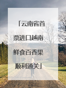 云南省首票进口越南鲜食百香果顺利通关