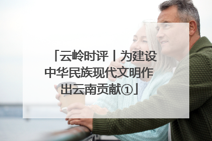 云岭时评丨为建设中华民族现代文明作出云南贡献①