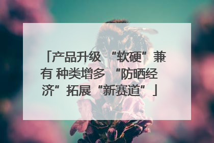 产品升级 “软硬”兼有 种类增多 “防晒经济”拓展“新赛道”