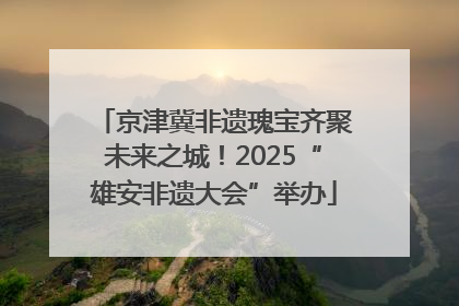 京津冀非遗瑰宝齐聚未来之城！2025“雄安非遗大会”举办