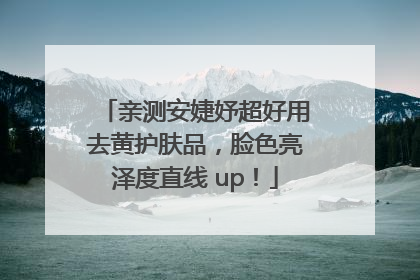 亲测安婕妤超好用去黄护肤品，脸色亮泽度直线 up！