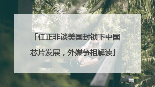 任正非谈美国封锁下中国芯片发展，外媒争相解读