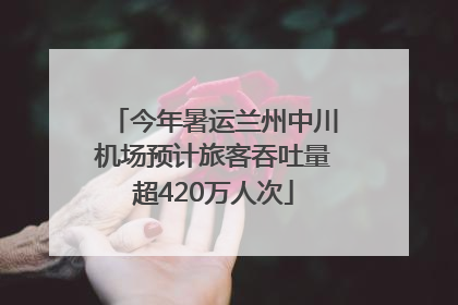 今年暑运兰州中川机场预计旅客吞吐量超420万人次