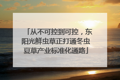 从不可控到可控，东阳光鲜虫草正打通冬虫夏草产业标准化通路