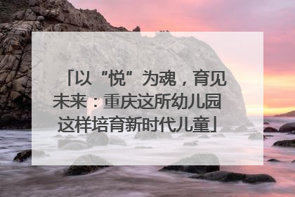 以“悦”为魂，育见未来：重庆这所幼儿园这样培育新时代儿童