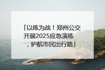 以练为战！郑州公交开展2025应急演练，护航市民出行路