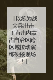 以练为战 尖兵出击！直击内蒙古自治区跨区域拉动演练硬核现场！
