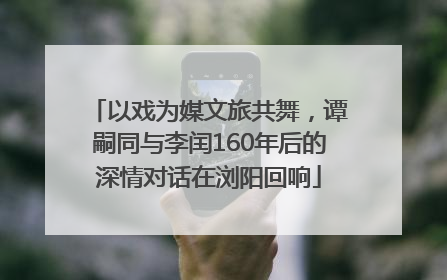 以戏为媒文旅共舞，谭嗣同与李闰160年后的深情对话在浏阳回响