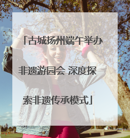 古城扬州端午举办非遗游园会 深度探索非遗传承模式