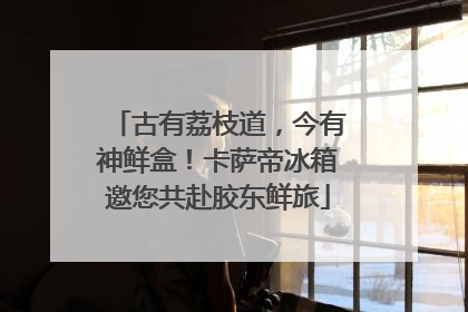 古有荔枝道，今有神鲜盒！卡萨帝冰箱邀您共赴胶东鲜旅