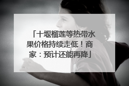 十堰榴莲等热带水果价格持续走低！商家：预计还能再降