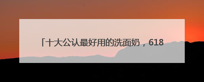 十大公认最好用的洗面奶，618口碑红榜推荐，精选好用洗面奶