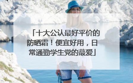 十大公认最好平价的防晒霜！便宜好用，日常通勤学生党的蕞爱