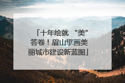 十年绘就 “美” 答卷！眉山擘画美丽城市建设新蓝图