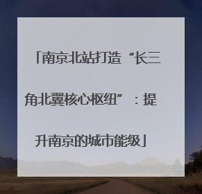 南京北站打造“长三角北翼核心枢纽”：提升南京的城市能级