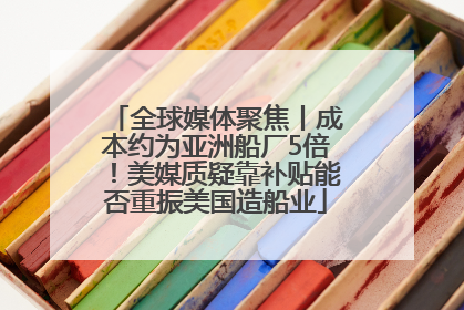 全球媒体聚焦丨成本约为亚洲船厂5倍！美媒质疑靠补贴能否重振美国造船业