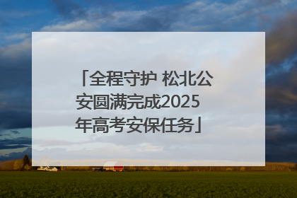全程守护 松北公安圆满完成2025年高考安保任务