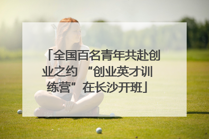 全国百名青年共赴创业之约 “创业英才训练营”在长沙开班