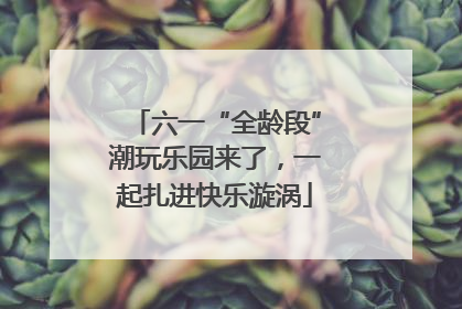 六一“全龄段”潮玩乐园来了，一起扎进快乐漩涡