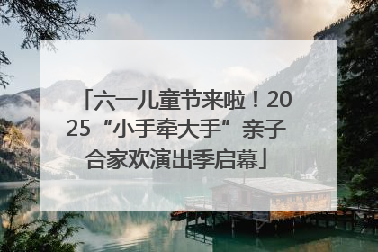 六一儿童节来啦！2025“小手牵大手”亲子合家欢演出季启幕
