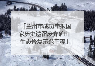 兰州市成功申报国家历史遗留废弃矿山生态修复示范工程