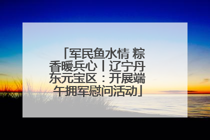 军民鱼水情 粽香暖兵心丨辽宁丹东元宝区：开展端午拥军慰问活动