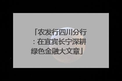 农发行四川分行：在宜宾长宁深耕绿色金融大文章