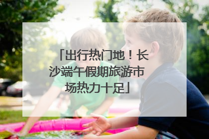 出行热门地！长沙端午假期旅游市场热力十足