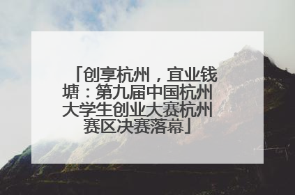 创享杭州，宜业钱塘：第九届中国杭州大学生创业大赛杭州赛区决赛落幕