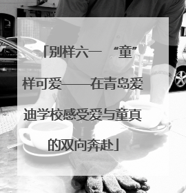 别样六一 “童”样可爱——在青岛爱迪学校感受爱与童真的双向奔赴