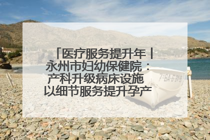 医疗服务提升年丨永州市妇幼保健院：产科升级病床设施 以细节服务提升孕产妇就医体验