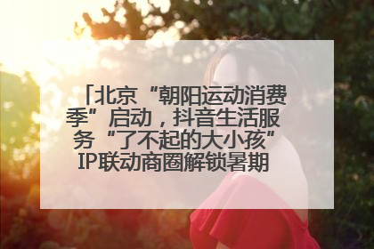北京“朝阳运动消费季”启动，抖音生活服务“了不起的大小孩”IP联动商圈解锁暑期亲子消费新场景