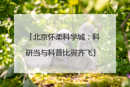 北京怀柔科学城：科研当与科普比翼齐飞