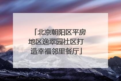 北京朝阳区平房地区逸翠园社区打造幸福邻里餐厅