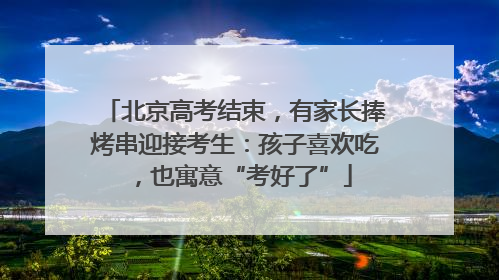 北京高考结束，有家长捧烤串迎接考生：孩子喜欢吃，也寓意“考好了”