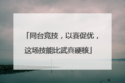 同台竞技，以赛促优，这场技能比武真硬核