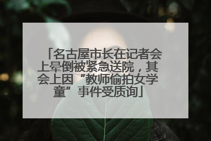 名古屋市长在记者会上晕倒被紧急送院，其会上因“教师偷拍女学童”事件受质询