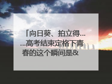 向日葵、拍立得……高考结束定格下青春的这个瞬间是& 8594;｜2025四川高考