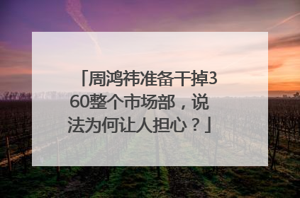 周鸿祎准备干掉360整个市场部，说法为何让人担心？