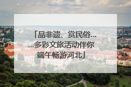 品非遗、赏民俗……多彩文旅活动伴你端午畅游河北