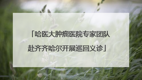 哈医大肿瘤医院专家团队赴齐齐哈尔开展巡回义诊