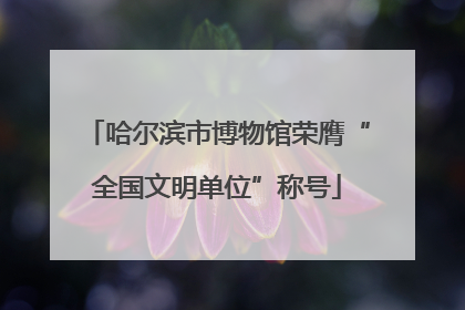 哈尔滨市博物馆荣膺“全国文明单位”称号