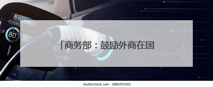 商务部：鼓励外商在国家级经开区开展生物医药、高端制造等领域投资