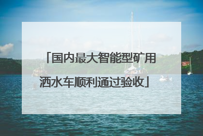 国内最大智能型矿用洒水车顺利通过验收