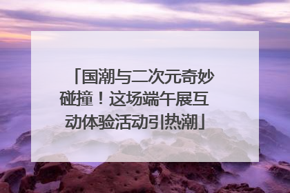 国潮与二次元奇妙碰撞！这场端午展互动体验活动引热潮