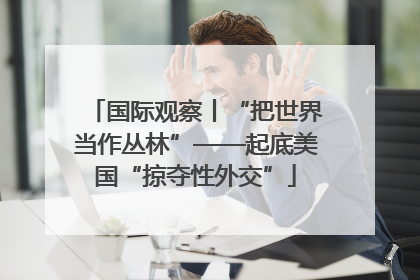 国际观察丨“把世界当作丛林”——起底美国“掠夺性外交”