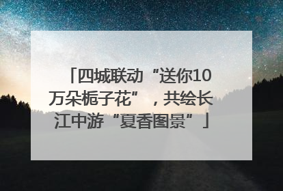 四城联动“送你10万朵栀子花”，共绘长江中游“夏香图景”