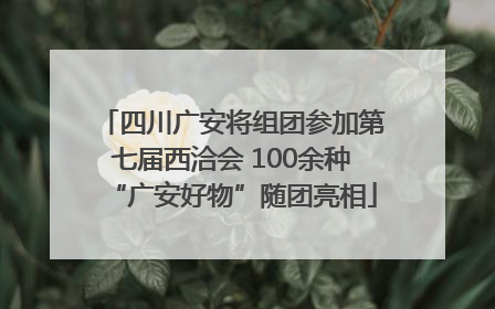 四川广安将组团参加第七届西洽会 100余种“广安好物”随团亮相
