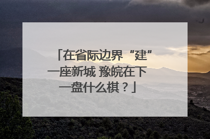 在省际边界“建”一座新城 豫皖在下一盘什么棋？