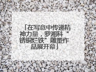 在写意中传递精神力量，罗湘科“锈铜烂铁”雕塑作品展开幕